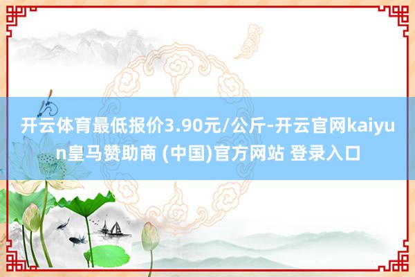 开云体育最低报价3.90元/公斤-开云官网kaiyun皇马赞助商 (中国)官方网站 登录入口