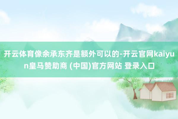 开云体育像余承东齐是额外可以的-开云官网kaiyun皇马赞助商 (中国)官方网站 登录入口