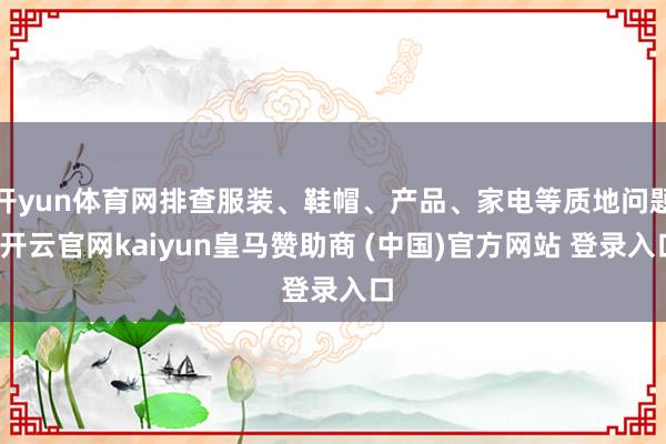 开yun体育网排查服装、鞋帽、产品、家电等质地问题-开云官网kaiyun皇马赞助商 (中国)官方网站 登录入口