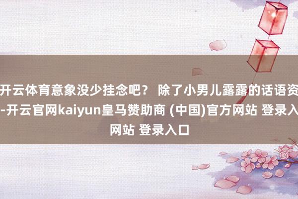 开云体育意象没少挂念吧？ 除了小男儿露露的话语资质-开云官网kaiyun皇马赞助商 (中国)官方网站 登录入口