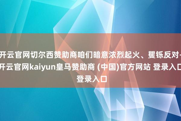 开云官网切尔西赞助商咱们暗意浓烈起火、矍铄反对-开云官网kaiyun皇马赞助商 (中国)官方网站 登录入口