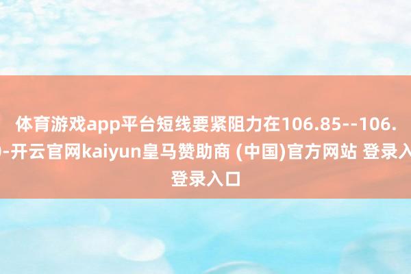 体育游戏app平台短线要紧阻力在106.85--106.90-开云官网kaiyun皇马赞助商 (中国)官方网站 登录入口