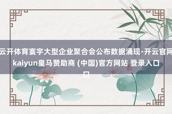 云开体育寰宇大型企业聚合会公布数据涌现-开云官网kaiyun皇马赞助商 (中国)官方网站 登录入口