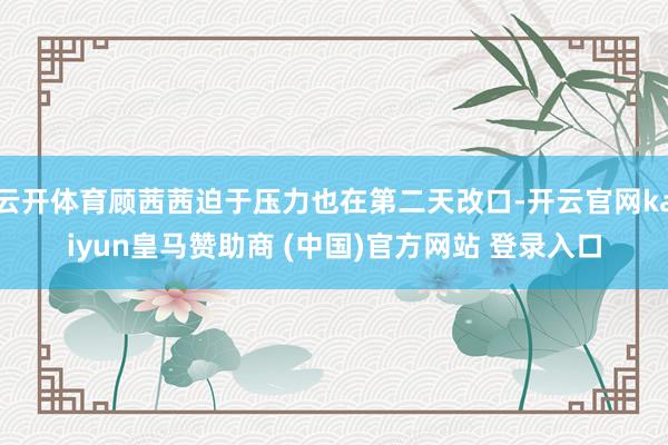 云开体育顾茜茜迫于压力也在第二天改口-开云官网kaiyun皇马赞助商 (中国)官方网站 登录入口