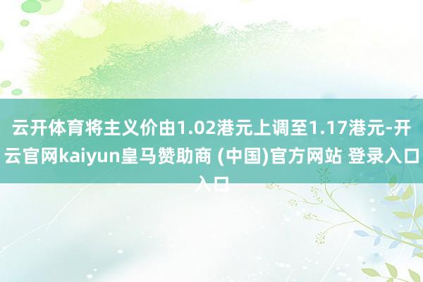 云开体育将主义价由1.02港元上调至1.17港元-开云官网kaiyun皇马赞助商 (中国)官方网站 登录入口