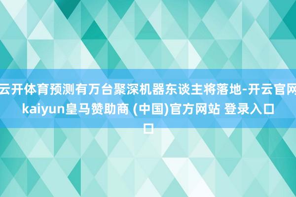 云开体育预测有万台聚深机器东谈主将落地-开云官网kaiyun皇马赞助商 (中国)官方网站 登录入口