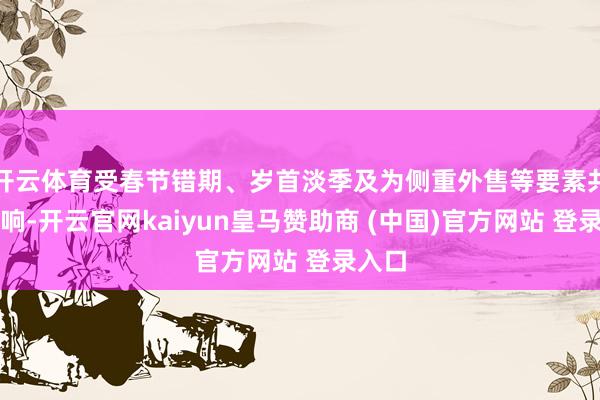 开云体育受春节错期、岁首淡季及为侧重外售等要素共同影响-开云官网kaiyun皇马赞助商 (中国)官方网站 登录入口