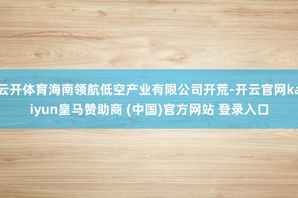 云开体育海南领航低空产业有限公司开荒-开云官网kaiyun皇马赞助商 (中国)官方网站 登录入口