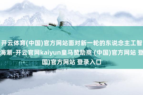 开云体育(中国)官方网站面对新一轮的东说念主工智能发展海潮-开云官网kaiyun皇马赞助商 (中国)官方网站 登录入口