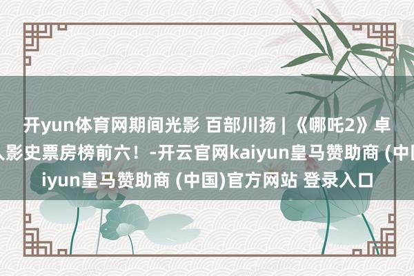 开yun体育网期间光影 百部川扬 | 《哪吒2》卓越《复联3》干涉人人影史票房榜前六!-开云官网kaiyun皇马赞助商 (中国)官方网站 登录入口