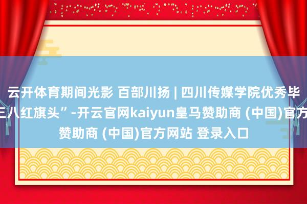 云开体育期间光影 百部川扬 | 四川传媒学院优秀毕业生获“寰宇三八红旗头”-开云官网kaiyun皇马赞助商 (中国)官方网站 登录入口