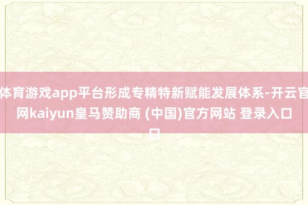 体育游戏app平台形成专精特新赋能发展体系-开云官网kaiyun皇马赞助商 (中国)官方网站 登录入口