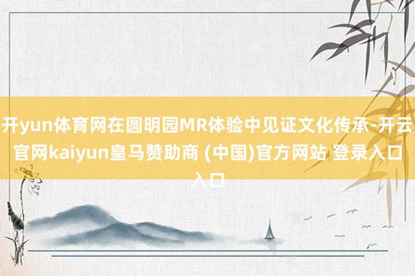 开yun体育网在圆明园MR体验中见证文化传承-开云官网kaiyun皇马赞助商 (中国)官方网站 登录入口