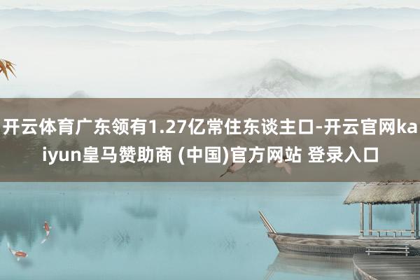 开云体育广东领有1.27亿常住东谈主口-开云官网kaiyun皇马赞助商 (中国)官方网站 登录入口