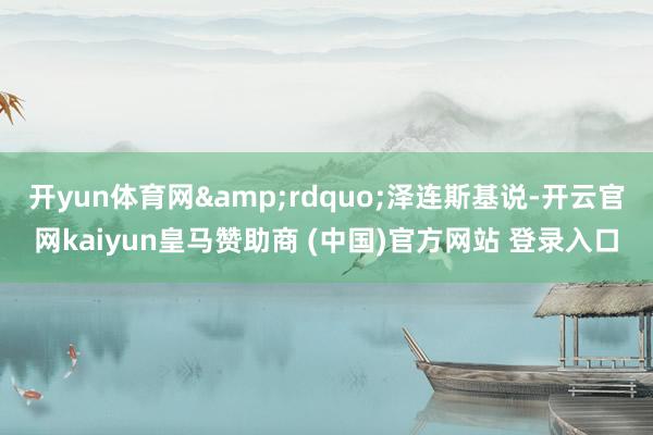 开yun体育网”泽连斯基说-开云官网kaiyun皇马赞助商 (中国)官方网站 登录入口