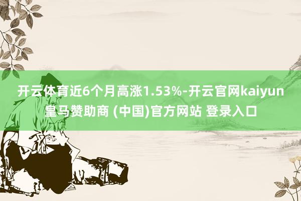 开云体育近6个月高涨1.53%-开云官网kaiyun皇马赞助商 (中国)官方网站 登录入口