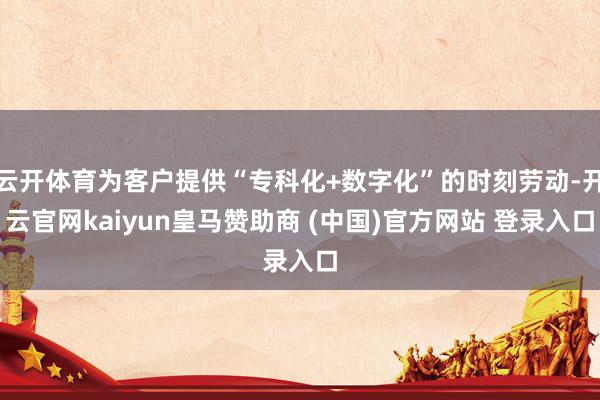 云开体育为客户提供“专科化+数字化”的时刻劳动-开云官网kaiyun皇马赞助商 (中国)官方网站 登录入口