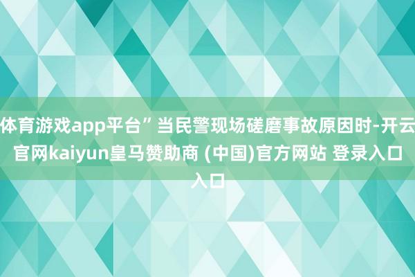 体育游戏app平台”当民警现场磋磨事故原因时-开云官网kaiyun皇马赞助商 (中国)官方网站 登录入口