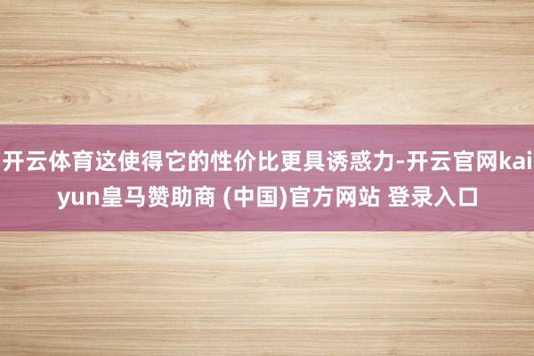 开云体育这使得它的性价比更具诱惑力-开云官网kaiyun皇马赞助商 (中国)官方网站 登录入口