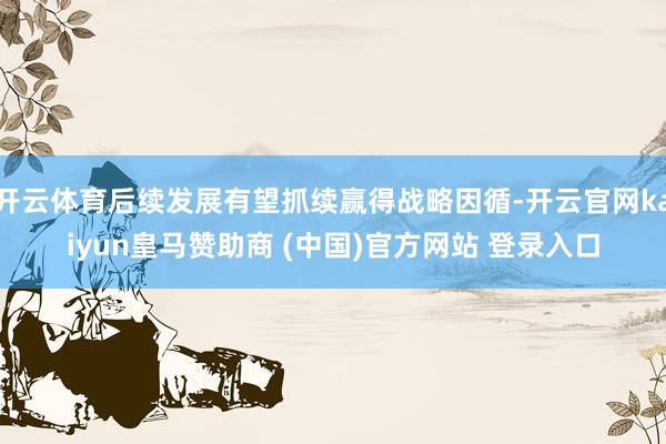 开云体育后续发展有望抓续赢得战略因循-开云官网kaiyun皇马赞助商 (中国)官方网站 登录入口