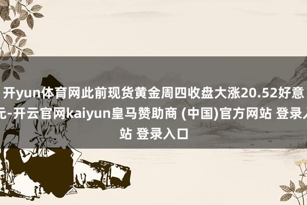 开yun体育网此前现货黄金周四收盘大涨20.52好意思元-开云官网kaiyun皇马赞助商 (中国)官方网站 登录入口