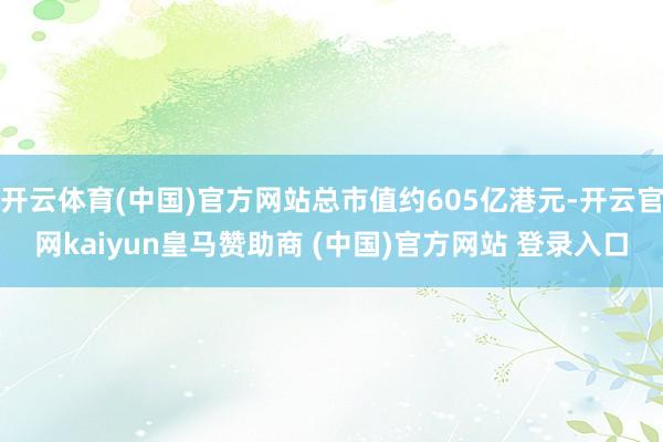 开云体育(中国)官方网站总市值约605亿港元-开云官网kaiyun皇马赞助商 (中国)官方网站 登录入口