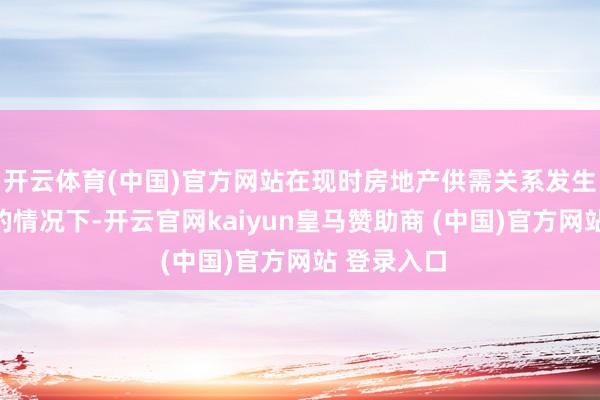开云体育(中国)官方网站在现时房地产供需关系发生重要变化的情况下-开云官网kaiyun皇马赞助商 (中国)官方网站 登录入口