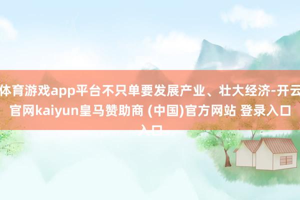 体育游戏app平台不只单要发展产业、壮大经济-开云官网kaiyun皇马赞助商 (中国)官方网站 登录入口