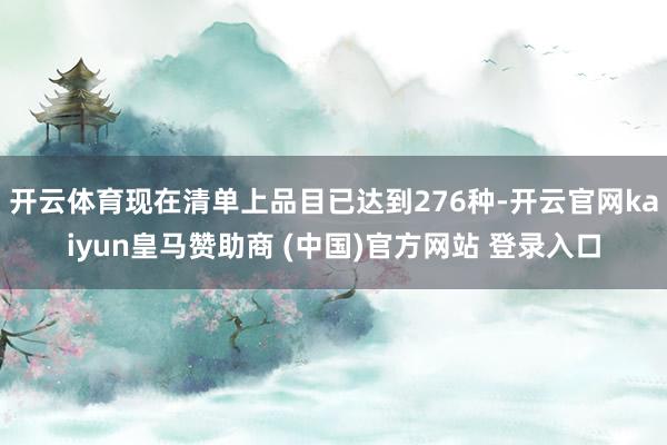 开云体育现在清单上品目已达到276种-开云官网kaiyun皇马赞助商 (中国)官方网站 登录入口