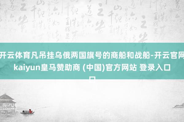 开云体育凡吊挂乌俄两国旗号的商船和战船-开云官网kaiyun皇马赞助商 (中国)官方网站 登录入口
