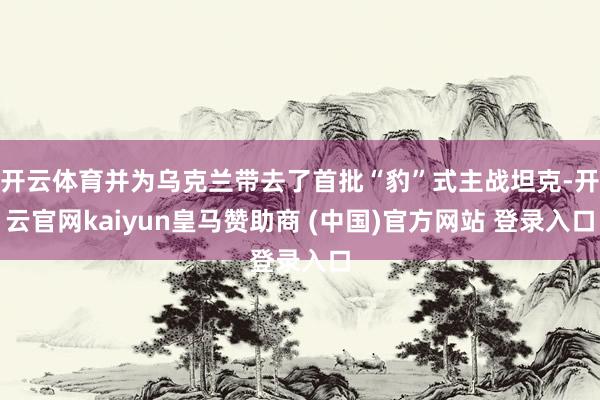 开云体育并为乌克兰带去了首批“豹”式主战坦克-开云官网kaiyun皇马赞助商 (中国)官方网站 登录入口