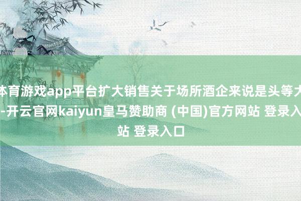体育游戏app平台扩大销售关于场所酒企来说是头等大事-开云官网kaiyun皇马赞助商 (中国)官方网站 登录入口