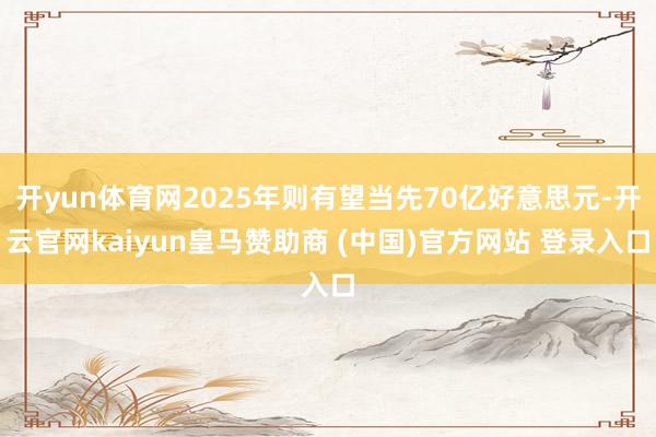 开yun体育网2025年则有望当先70亿好意思元-开云官网kaiyun皇马赞助商 (中国)官方网站 登录入口