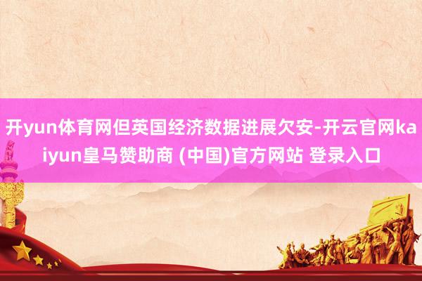 开yun体育网但英国经济数据进展欠安-开云官网kaiyun皇马赞助商 (中国)官方网站 登录入口