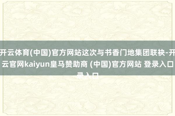 开云体育(中国)官方网站这次与书香门地集团联袂-开云官网kaiyun皇马赞助商 (中国)官方网站 登录入口