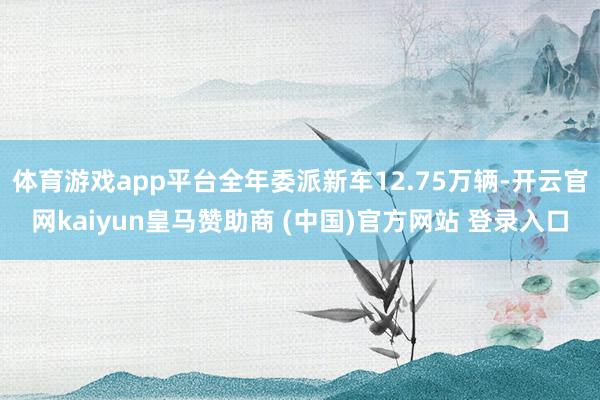 体育游戏app平台全年委派新车12.75万辆-开云官网kaiyun皇马赞助商 (中国)官方网站 登录入口