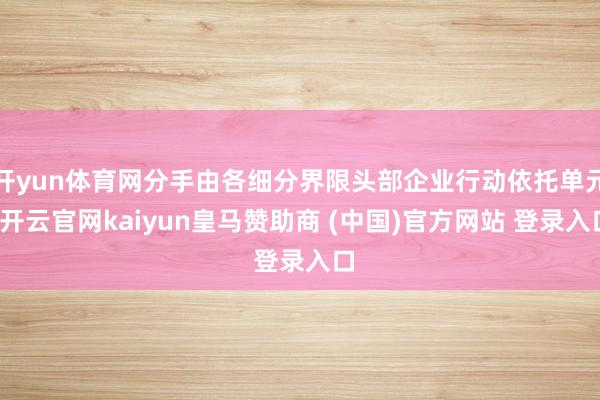 开yun体育网分手由各细分界限头部企业行动依托单元-开云官网kaiyun皇马赞助商 (中国)官方网站 登录入口