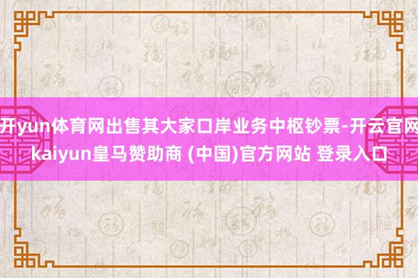 开yun体育网出售其大家口岸业务中枢钞票-开云官网kaiyun皇马赞助商 (中国)官方网站 登录入口
