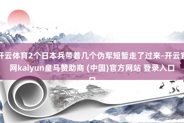 开云体育2个日本兵带着几个伪军短暂走了过来-开云官网kaiyun皇马赞助商 (中国)官方网站 登录入口