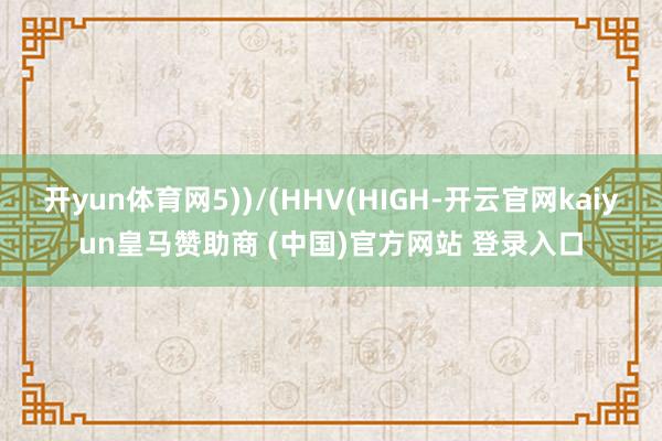 开yun体育网5))/(HHV(HIGH-开云官网kaiyun皇马赞助商 (中国)官方网站 登录入口