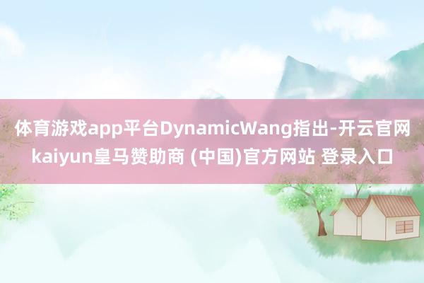 体育游戏app平台DynamicWang指出-开云官网kaiyun皇马赞助商 (中国)官方网站 登录入口