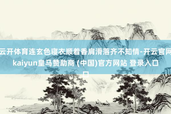 云开体育连玄色寝衣顺着香肩滑落齐不知情-开云官网kaiyun皇马赞助商 (中国)官方网站 登录入口