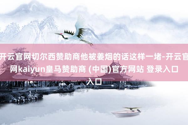 开云官网切尔西赞助商他被姜烟的话这样一堵-开云官网kaiyun皇马赞助商 (中国)官方网站 登录入口