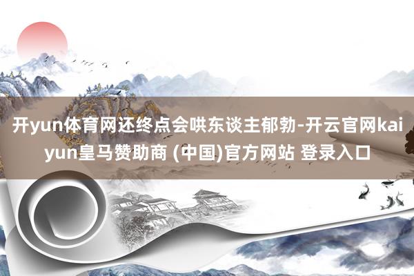 开yun体育网还终点会哄东谈主郁勃-开云官网kaiyun皇马赞助商 (中国)官方网站 登录入口