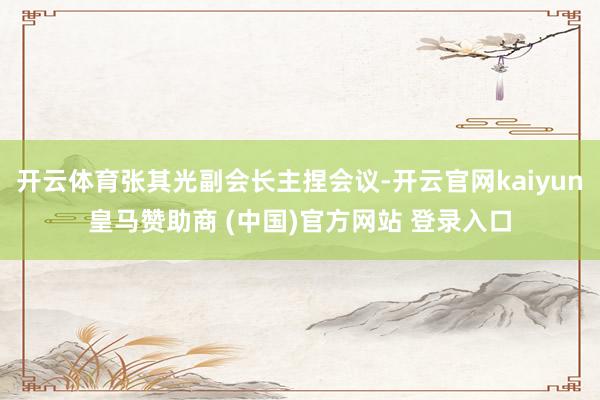 开云体育张其光副会长主捏会议-开云官网kaiyun皇马赞助商 (中国)官方网站 登录入口
