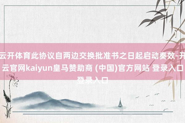 云开体育此协议自两边交换批准书之日起启动奏效-开云官网kaiyun皇马赞助商 (中国)官方网站 登录入口