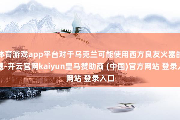 体育游戏app平台对于乌克兰可能使用西方良友火器的问题-开云官网kaiyun皇马赞助商 (中国)官方网站 登录入口