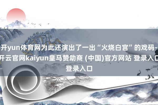 开yun体育网为此还演出了一出“火烧白宫”的戏码-开云官网kaiyun皇马赞助商 (中国)官方网站 登录入口