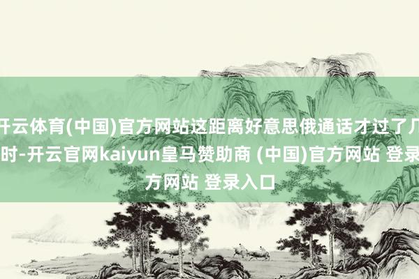 开云体育(中国)官方网站这距离好意思俄通话才过了几个小时-开云官网kaiyun皇马赞助商 (中国)官方网站 登录入口