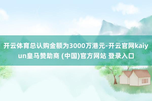 开云体育总认购金额为3000万港元-开云官网kaiyun皇马赞助商 (中国)官方网站 登录入口